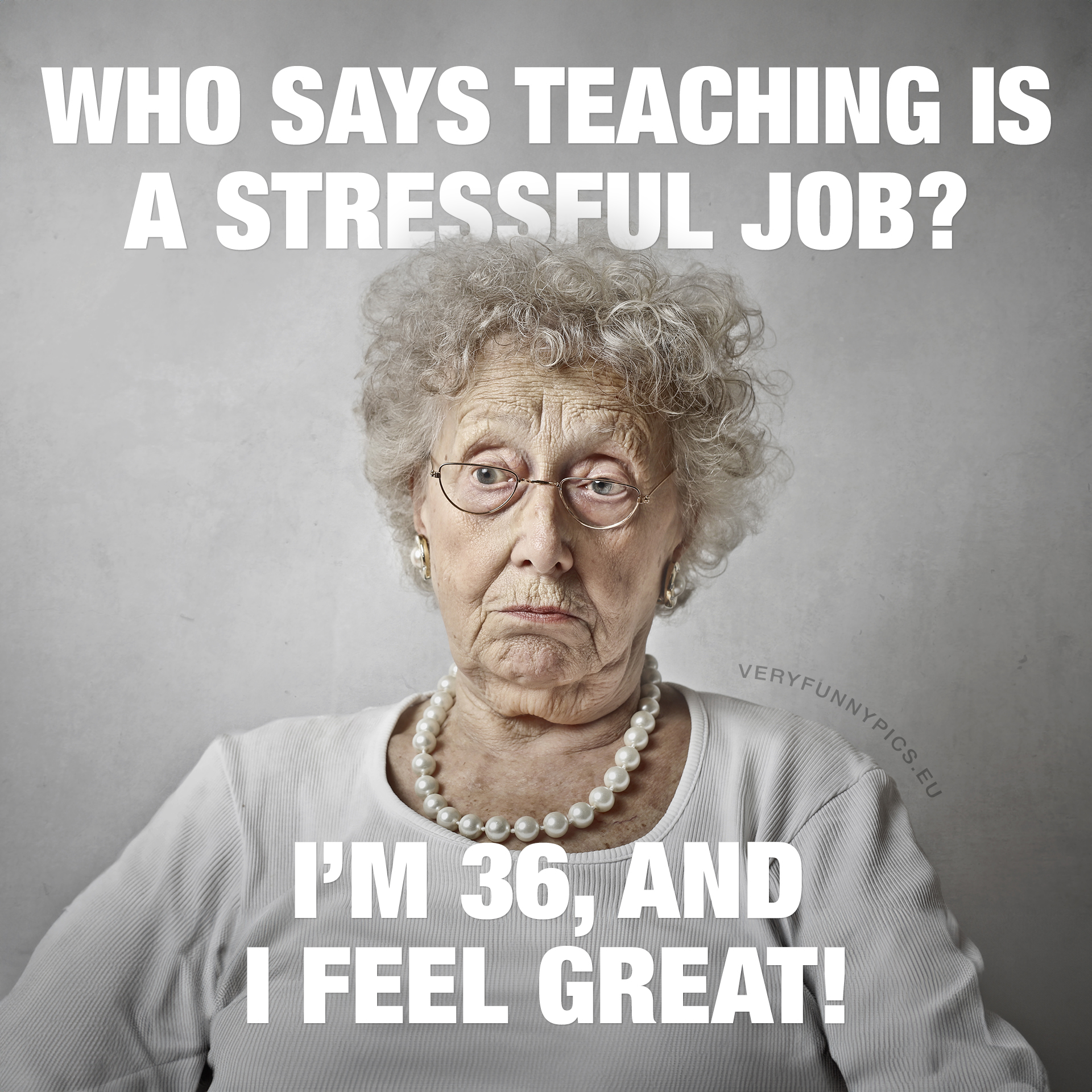 Old woman. Who says teaching is a stressful job? I-m 36, and I feel great!